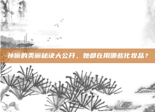 孙俪的美丽秘诀大公开，她都在用哪些化妆品？