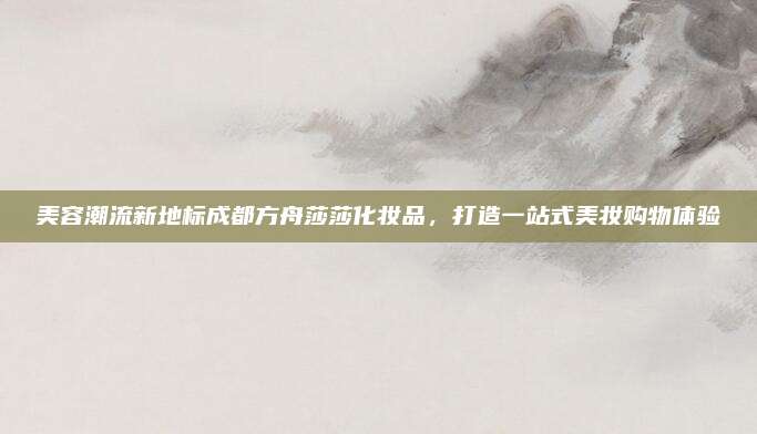 美容潮流新地标成都方舟莎莎化妆品，打造一站式美妆购物体验