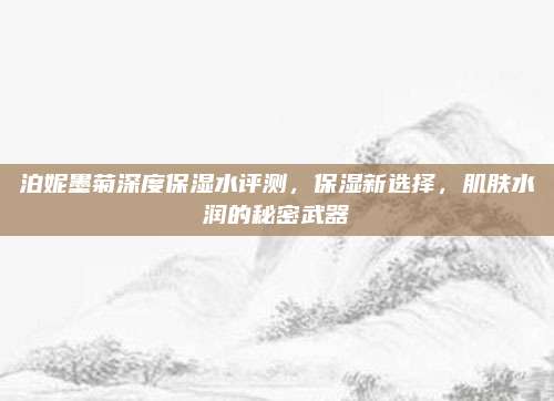泊妮墨菊深度保湿水评测，保湿新选择，肌肤水润的秘密武器
