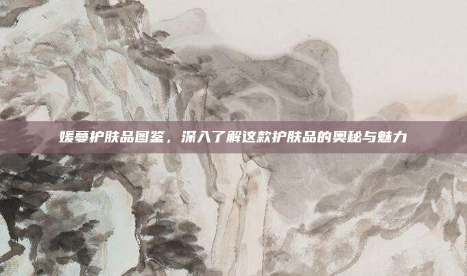 媛蔓护肤品图鉴，深入了解这款护肤品的奥秘与魅力