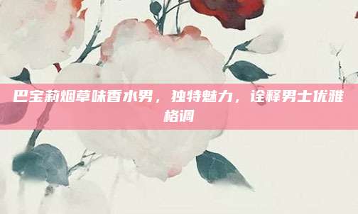巴宝莉烟草味香水男，独特魅力，诠释男士优雅格调