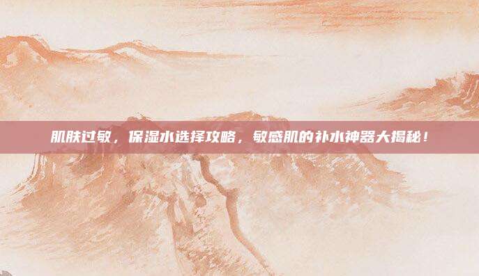 肌肤过敏，保湿水选择攻略，敏感肌的补水神器大揭秘！