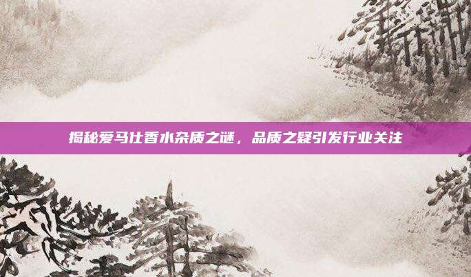 揭秘爱马仕香水杂质之谜，品质之疑引发行业关注