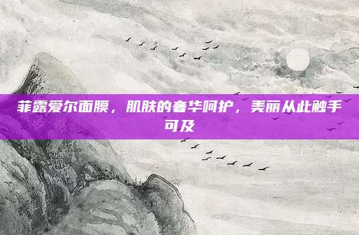 菲露爱尔面膜，肌肤的奢华呵护，美丽从此触手可及