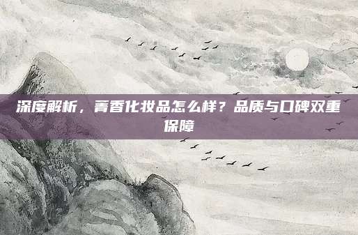 深度解析,菁香化妆品怎么样?品质与口碑双重保障