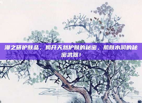 漫之研护肤品,揭开天然护肤的秘密,肌肤水润的秘密武器!