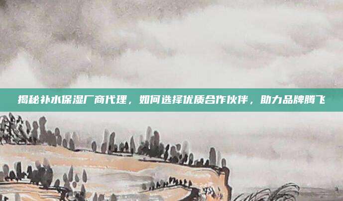 揭秘补水保湿厂商代理，如何选择优质合作伙伴，助力品牌腾飞