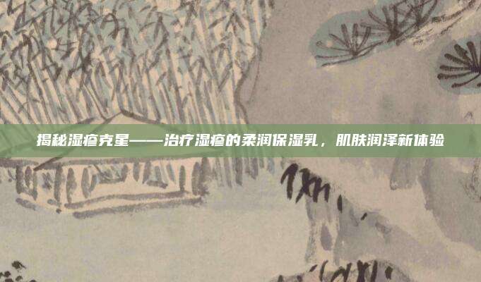 揭秘湿疹克星——治疗湿疹的柔润保湿乳，肌肤润泽新体验