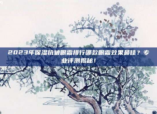 2023年保湿抗皱眼霜排行哪款眼霜效果最佳？专业评测揭秘！