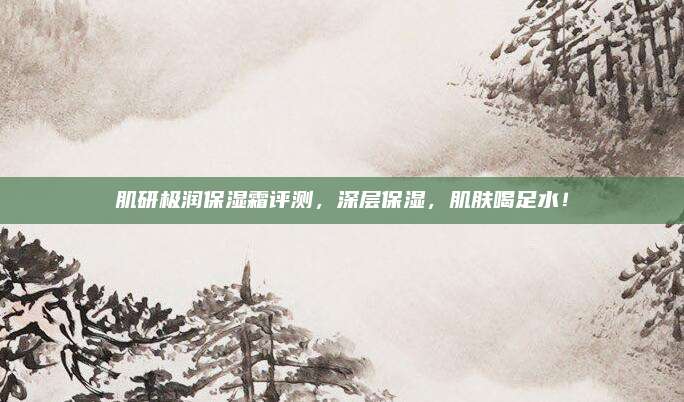 肌研极润保湿霜评测，深层保湿，肌肤喝足水！