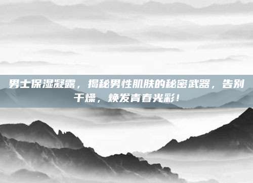 男士保湿凝露，揭秘男性肌肤的秘密武器，告别干燥，焕发青春光彩！