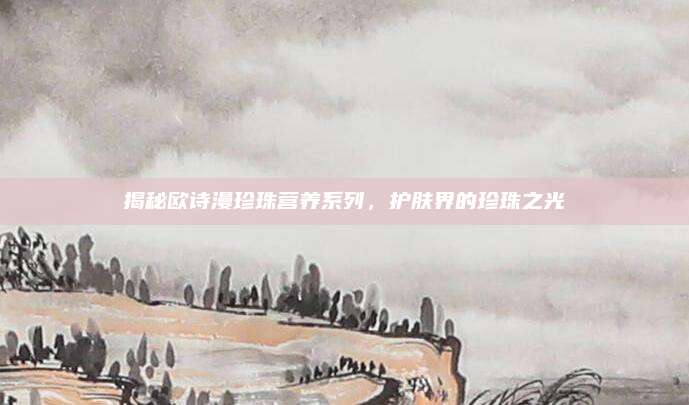揭秘欧诗漫珍珠营养系列，护肤界的珍珠之光