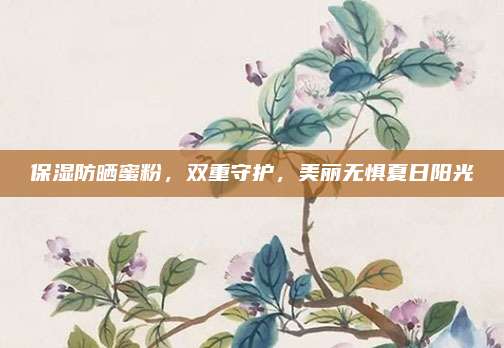 保湿防晒蜜粉，双重守护，美丽无惧夏日阳光