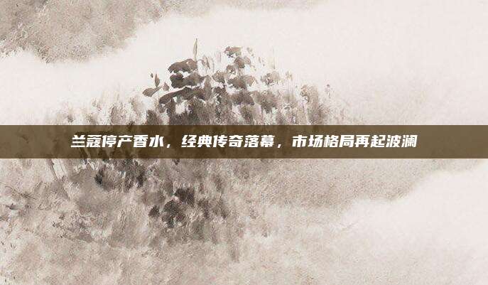 兰蔻停产香水，经典传奇落幕，市场格局再起波澜