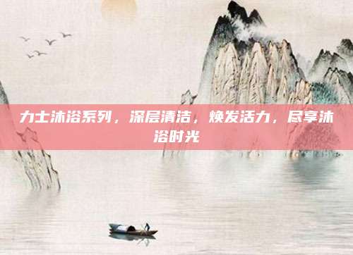 力士沐浴系列，深层清洁，焕发活力，尽享沐浴时光