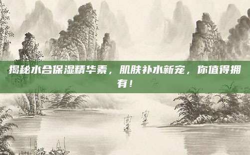 揭秘水合保湿精华素，肌肤补水新宠，你值得拥有！