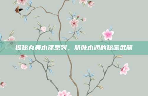 揭秘丸美水漾系列，肌肤水润的秘密武器