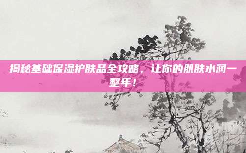 揭秘基础保湿护肤品全攻略，让你的肌肤水润一整年！