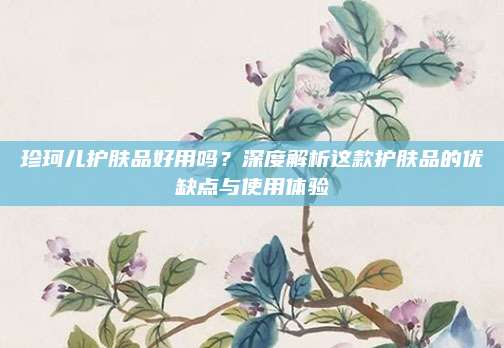 珍珂儿护肤品好用吗？深度解析这款护肤品的优缺点与使用体验
