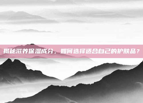揭秘滋养保湿成分，如何选择适合自己的护肤品？