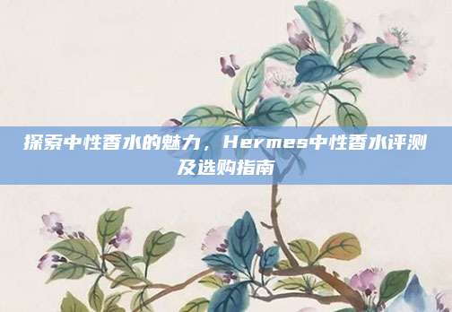 探索中性香水的魅力，Hermes中性香水评测及选购指南