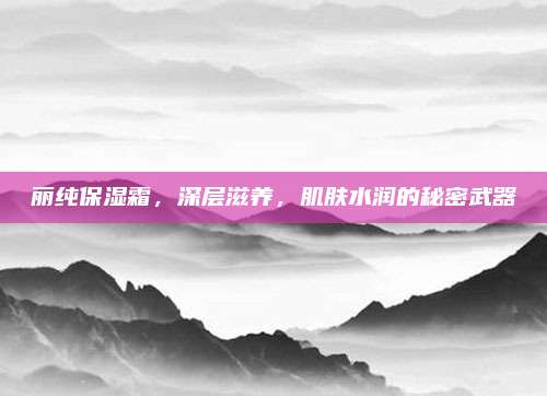 丽纯保湿霜，深层滋养，肌肤水润的秘密武器