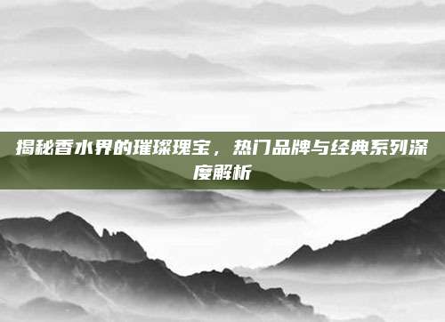 揭秘香水界的璀璨瑰宝，热门品牌与经典系列深度解析