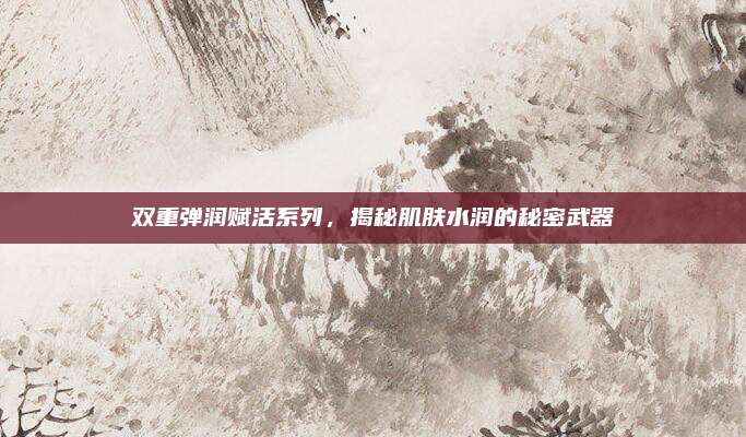 双重弹润赋活系列，揭秘肌肤水润的秘密武器