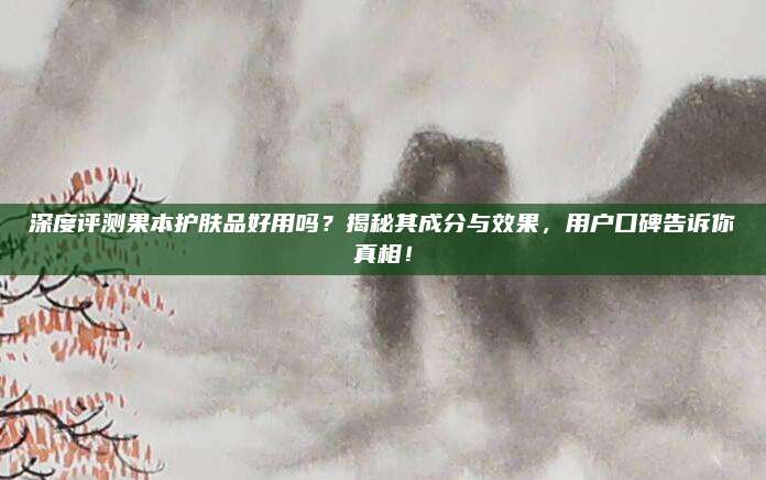 深度评测果本护肤品好用吗？揭秘其成分与效果，用户口碑告诉你真相！