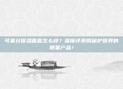 可莱丝保湿面霜怎么样？深度评测揭秘护肤界的明星产品！