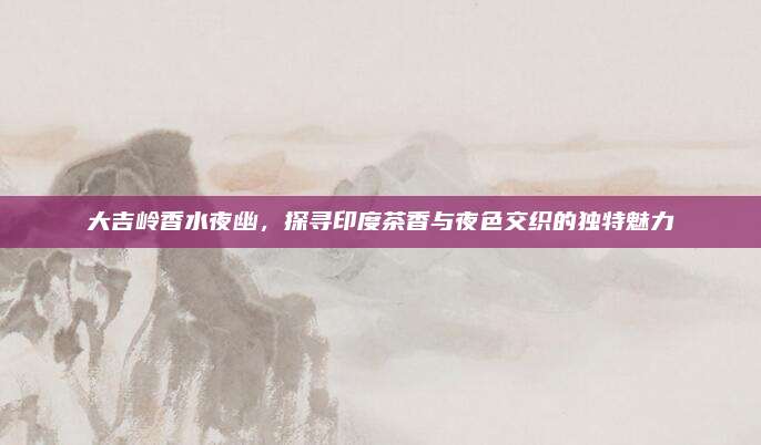 大吉岭香水夜幽，探寻印度茶香与夜色交织的独特魅力