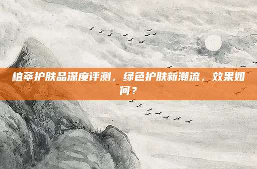 植萃护肤品深度评测，绿色护肤新潮流，效果如何？