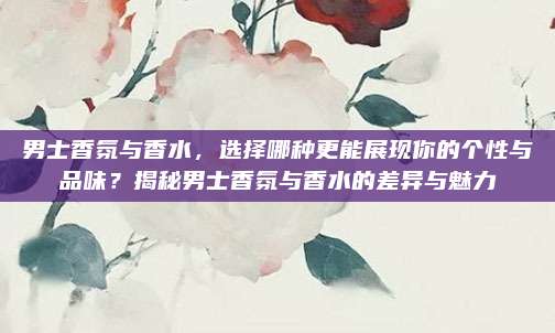 男士香氛与香水，选择哪种更能展现你的个性与品味？揭秘男士香氛与香水的差异与魅力