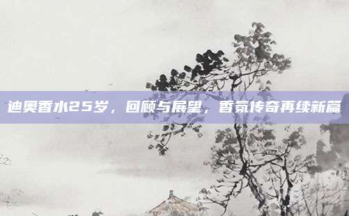 迪奥香水25岁，回顾与展望，香氛传奇再续新篇