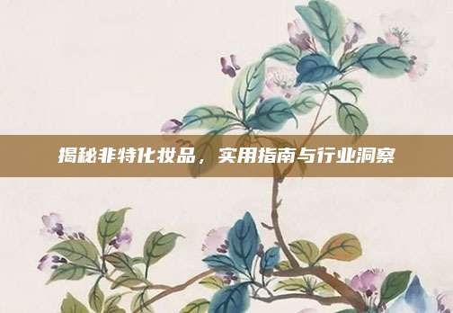 揭秘非特化妆品，实用指南与行业洞察