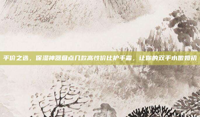 平价之选，保湿神器盘点几款高性价比护手霜，让你的双手水嫩如初