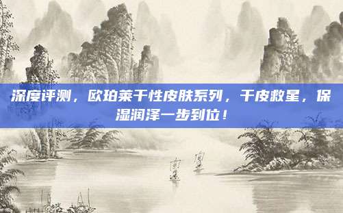深度评测，欧珀莱干性皮肤系列，干皮救星，保湿润泽一步到位！