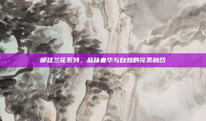 御廷兰花系列，品味奢华与自然的完美融合