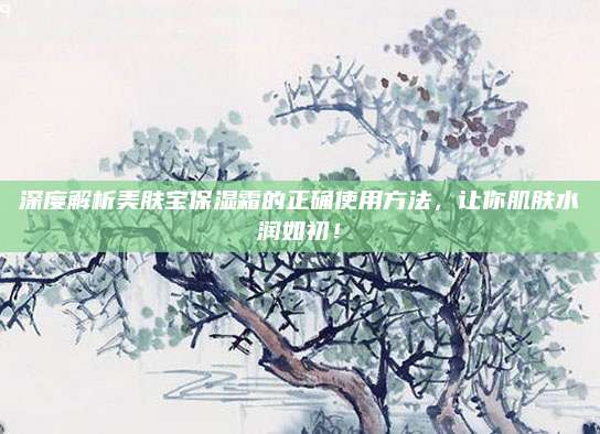 深度解析美肤宝保湿霜的正确使用方法，让你肌肤水润如初！
