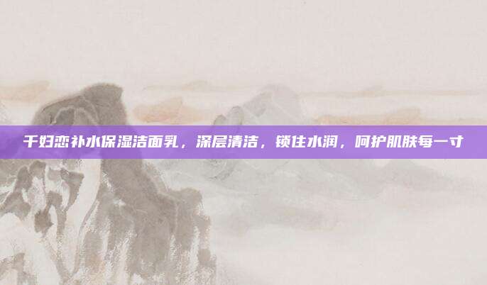千妇恋补水保湿洁面乳，深层清洁，锁住水润，呵护肌肤每一寸