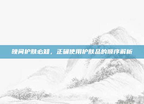 晚间护肤必知，正确使用护肤品的顺序解析