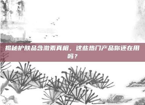 揭秘护肤品含激素真相，这些热门产品你还在用吗？