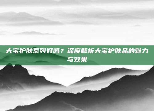 大宝护肤系列好吗？深度解析大宝护肤品的魅力与效果