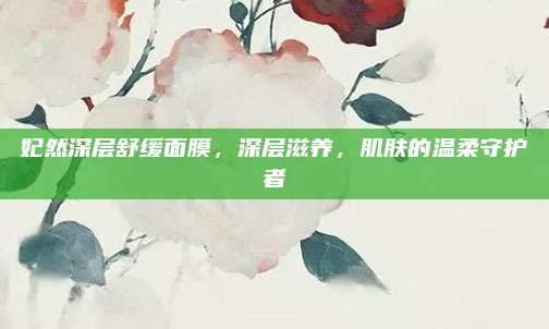 妃然深层舒缓面膜，深层滋养，肌肤的温柔守护者