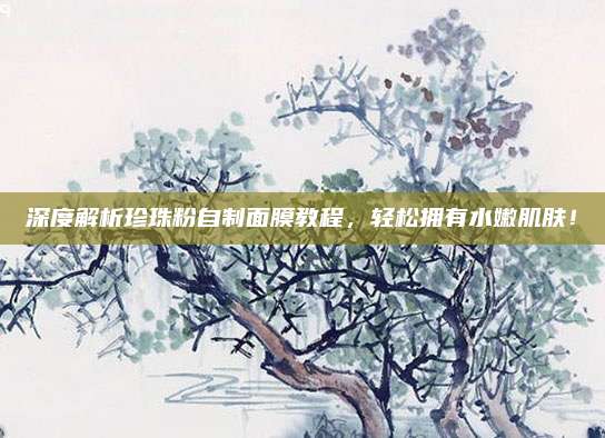 深度解析珍珠粉自制面膜教程，轻松拥有水嫩肌肤！
