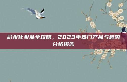 彩妆化妆品全攻略，2023年热门产品与趋势分析报告