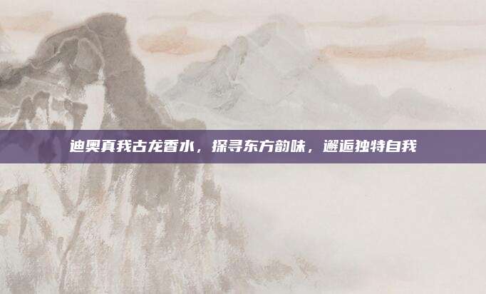 迪奥真我古龙香水，探寻东方韵味，邂逅独特自我