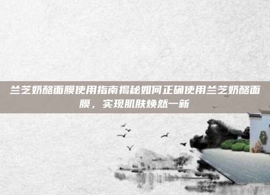 兰芝奶酪面膜使用指南揭秘如何正确使用兰芝奶酪面膜，实现肌肤焕然一新