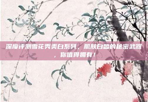 深度评测雪花秀美白系列，肌肤白皙的秘密武器，你值得拥有！