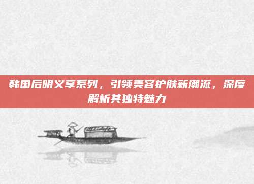 韩国后明义享系列，引领美容护肤新潮流，深度解析其独特魅力